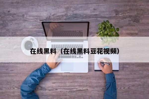 在线黑料（在线黑料豆花视频）
