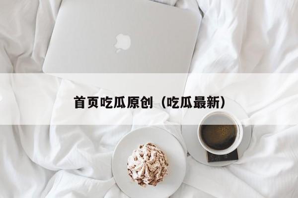 首页吃瓜原创（吃瓜最新）