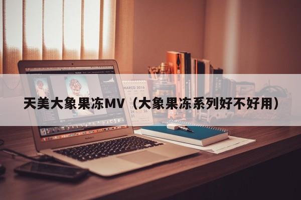 天美大象果冻MV（大象果冻系列好不好用）