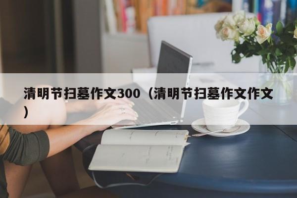 清明节扫墓作文300（清明节扫墓作文作文）