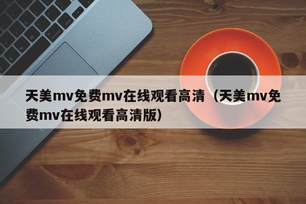 天美mv免费mv在线观看高清（天美mv免费mv在线观看高清版）
