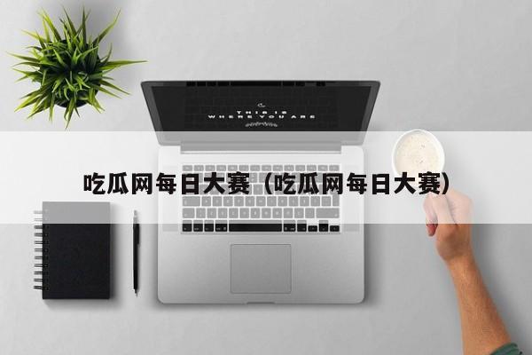 吃瓜网每日大赛（吃瓜网每日大赛）