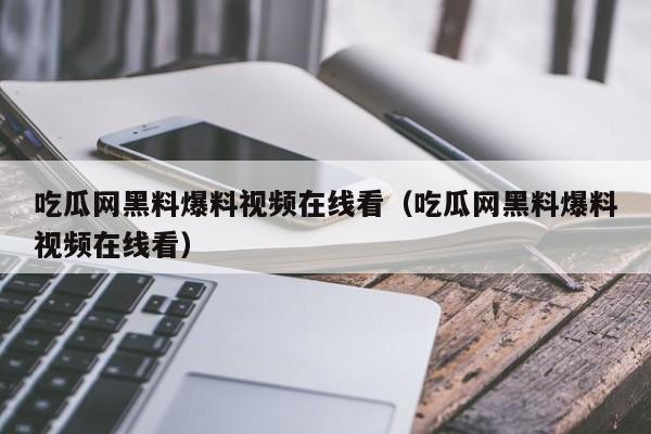 吃瓜网黑料爆料视频在线看（吃瓜网黑料爆料视频在线看）