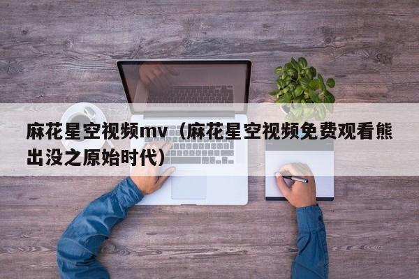 麻花星空视频mv(麻花星空视频免费观看熊出没之原始时代)