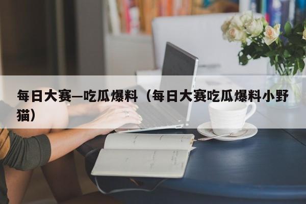 每日大赛—吃瓜爆料(每日大赛吃瓜爆料小野猫)