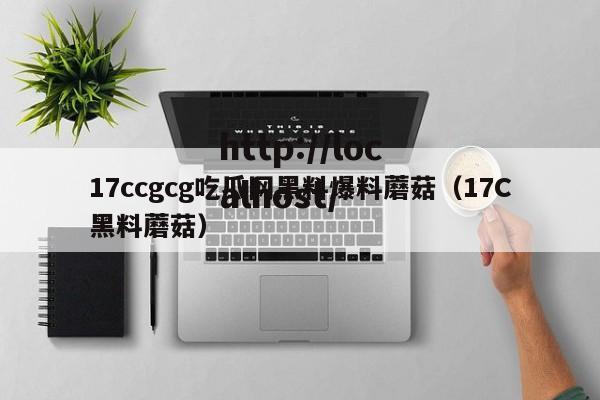 17ccgcg吃瓜网黑料爆料蘑菇(17C黑料蘑菇)